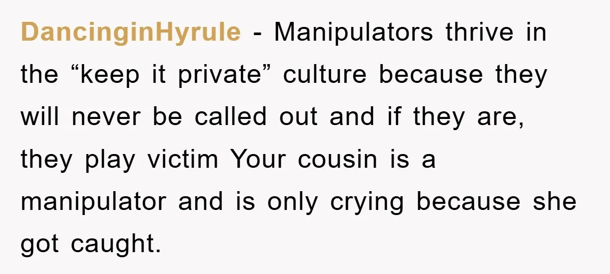 DancinginHyrule - Manipulators thrive in the “keep it private” culture because they will never be called out and if they are, they play victim Your cousin is a manipulator and...