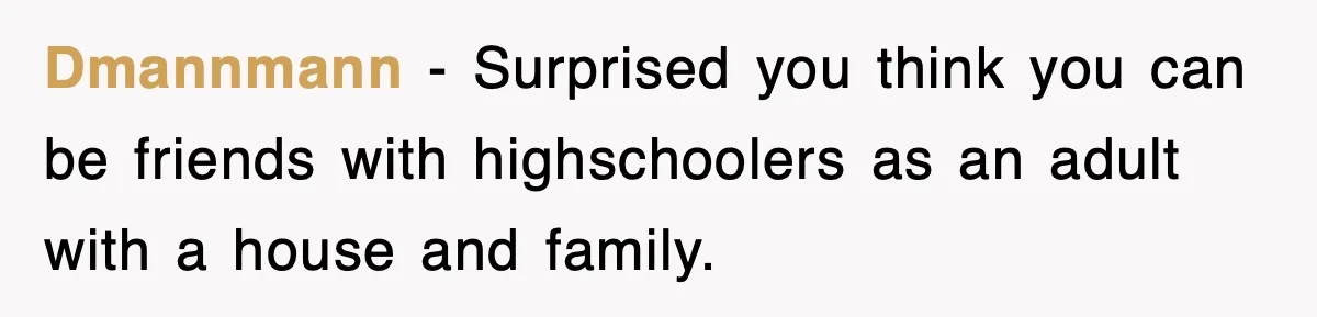 Dmannmann - Surprised you think you can be friends with highschoolers as an adult with a house and family.