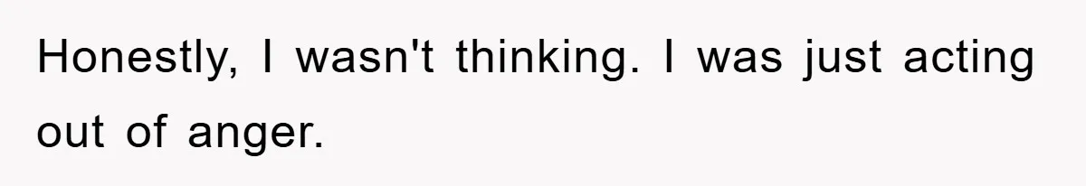 Honestly, I wasn't thinking. I was just acting out of anger.