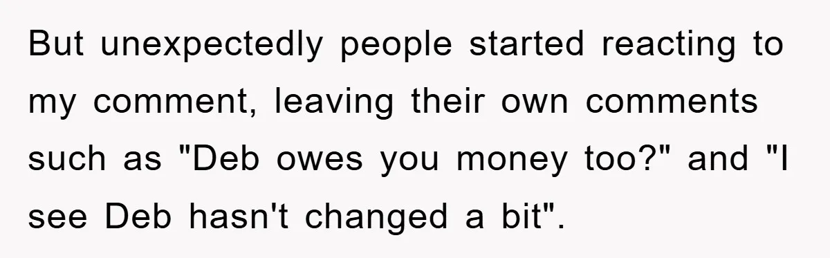 But unexpectedly people started reacting to my comment, leaving their own comments such as "Deb owes you money too?" and "I see Deb hasn't changed a bit".