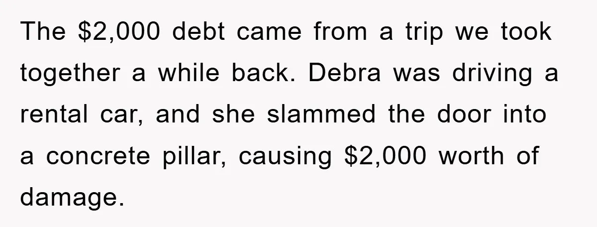 The $2,000 debt came from a trip we took together a while back. Debra was driving a rental car, and she slammed the door into a concrete pillar, causing $2,000...