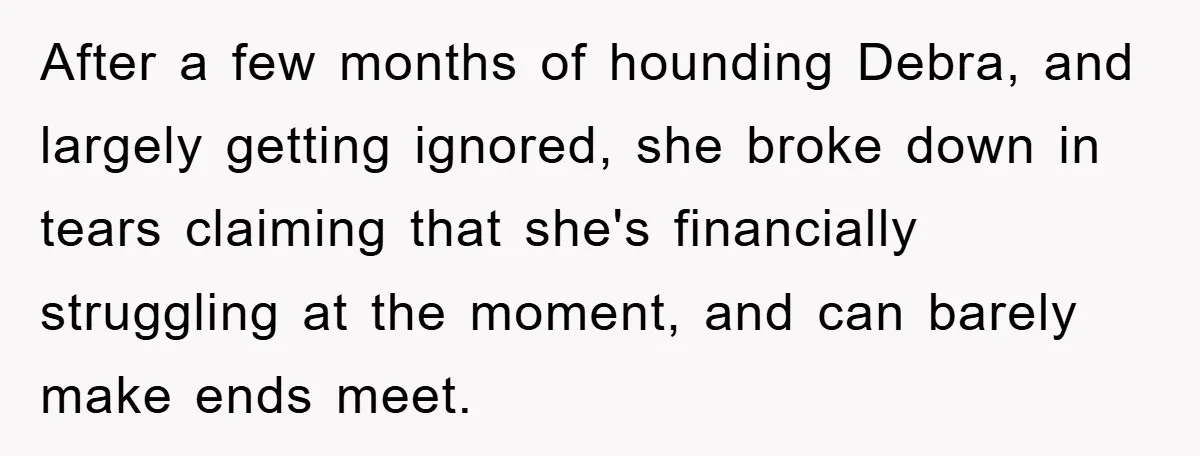 After a few months of hounding Debra, and largely getting ignored, she broke down in tears claiming that she's financially struggling at the moment, and can barely make ends meet.
