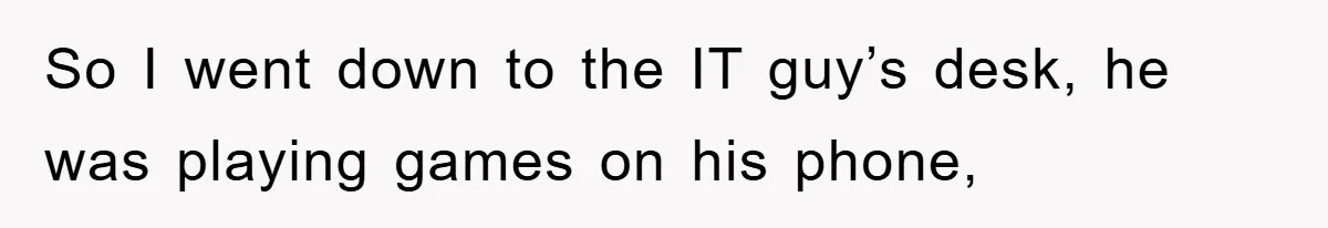 So I went down to the IT guy’s desk, he was playing games on his phone,