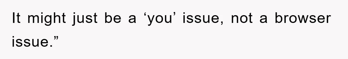 It might just be a ‘you’ issue, not a browser issue.”