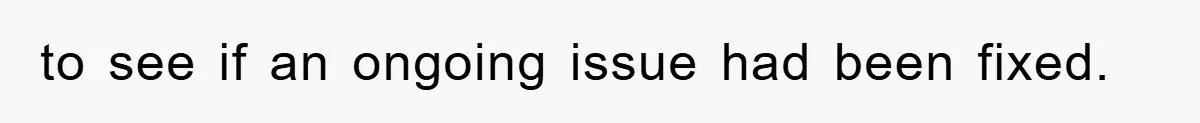 to see if an ongoing issue had been fixed.