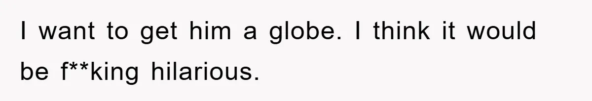 I want to get him a globe. I think it would be f**king hilarious.