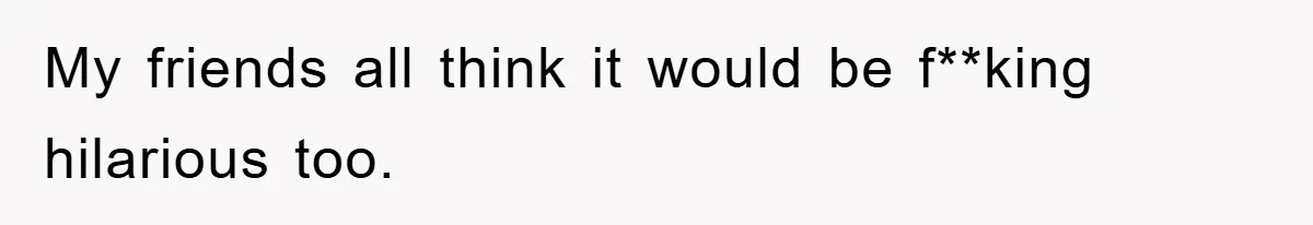 My friends all think it would be f**king hilarious too.