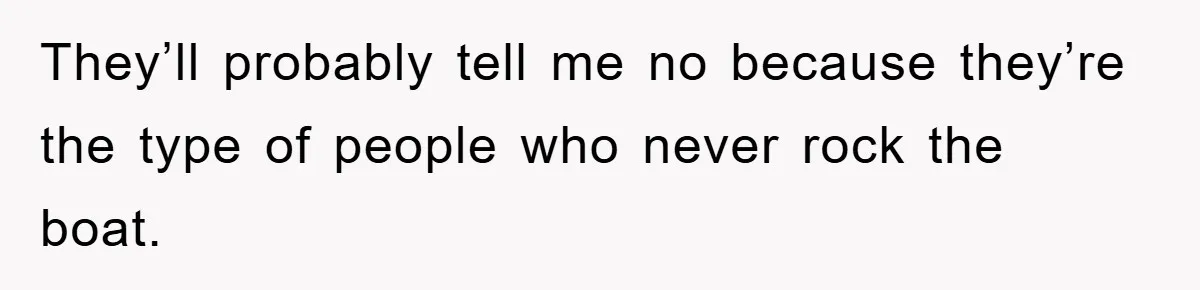 They’ll probably tell me no because they’re the type of people who never rock the boat.