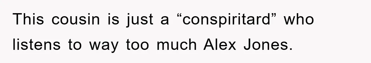 This cousin is just a “conspiritard” who listens to way too much Alex Jones.