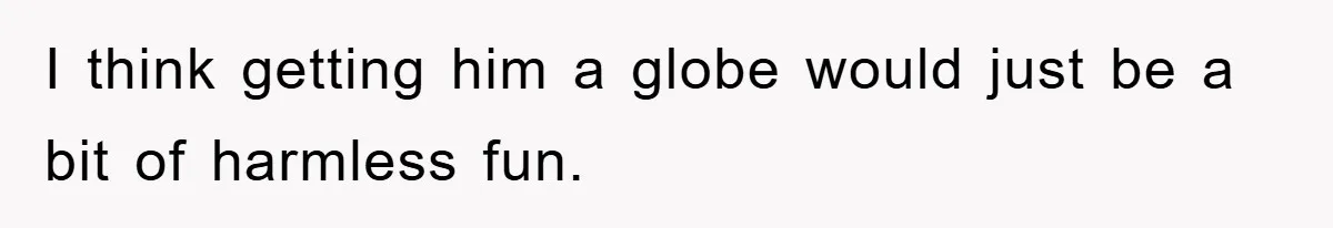 I think getting him a globe would just be a bit of harmless fun.