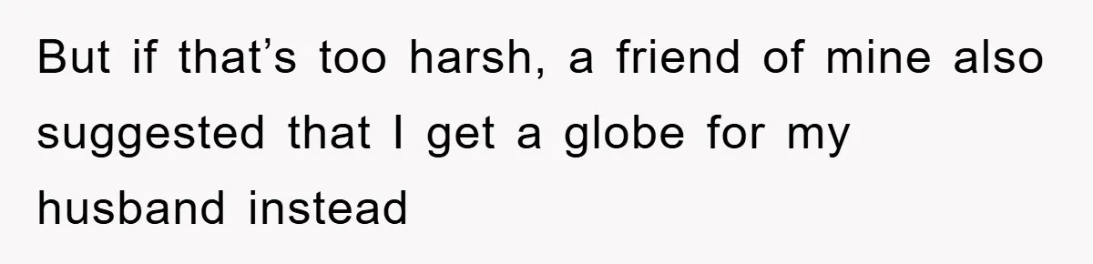 But if that’s too harsh, a friend of mine also suggested that I get a globe for my husband instead