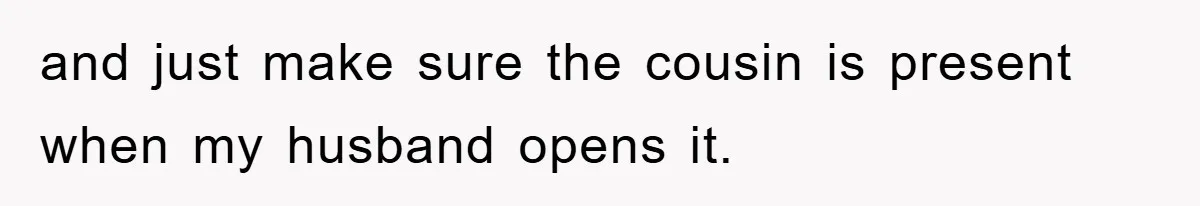 and just make sure the cousin is present when my husband opens it.