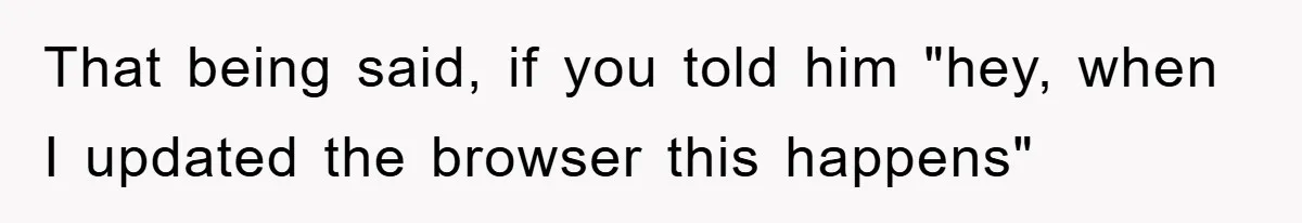 That being said, if you told him "hey, when I updated the browser this happens"