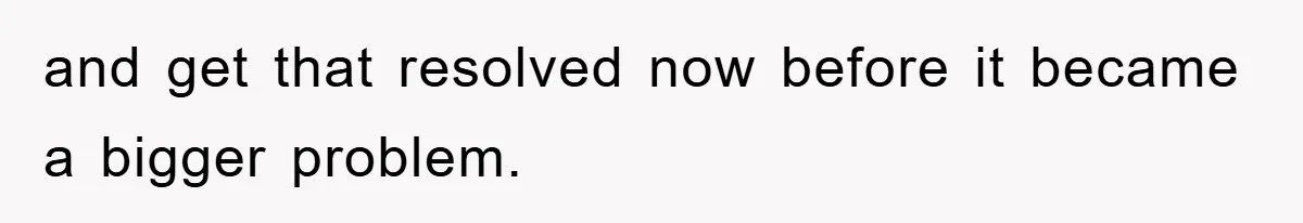 and get that resolved now before it became a bigger problem.