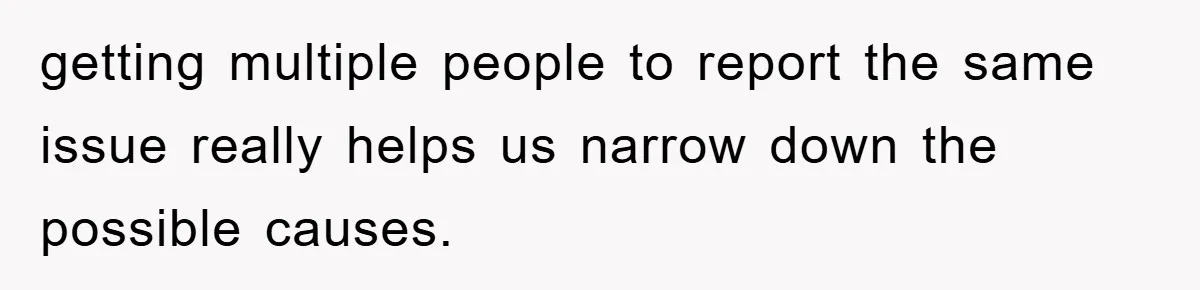 getting multiple people to report the same issue really helps us narrow down the possible causes.
