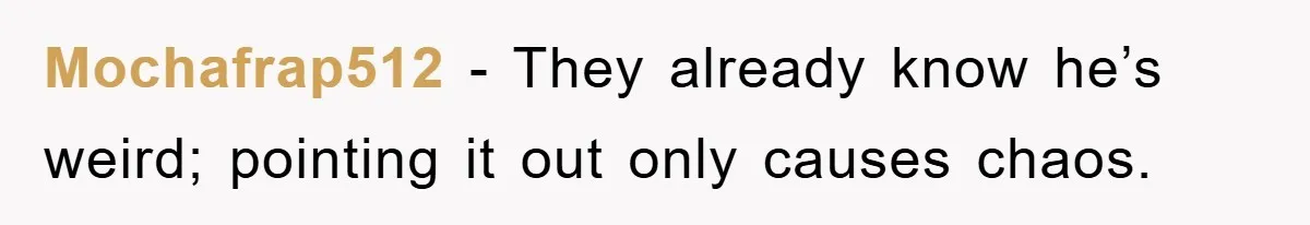 Mochafrap512 − They already know he’s weird; pointing it out only causes chaos.