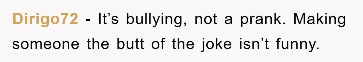 Dirigo72 − It’s bullying, not a prank. Making someone the butt of the joke isn’t funny.