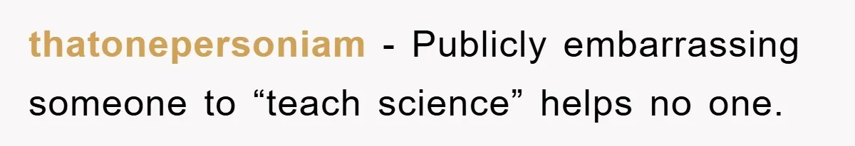 thatonepersoniam − Publicly embarrassing someone to “teach science” helps no one.