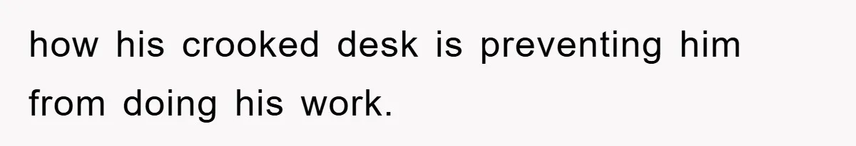 how his crooked desk is preventing him from doing his work.