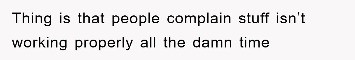Thing is that people complain stuff isn’t working properly all the damn time