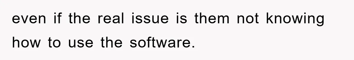 even if the real issue is them not knowing how to use the software.