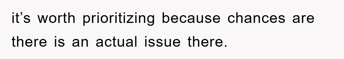 it’s worth prioritizing because chances are there is an actual issue there.