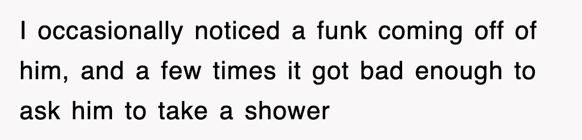 Roommate Brags He Never Wipes, Then Gets Banned From The Couch (And Dumped) I occasionally noticed a funk coming off of him, and a few times it got bad enough to ask him to take a shower