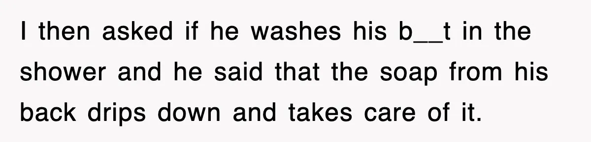 Roommate Brags He Never Wipes, Then Gets Banned From The Couch (And Dumped) I then asked if he washes his b__t in the shower and he said that the soap from his back drips down and takes care of it.