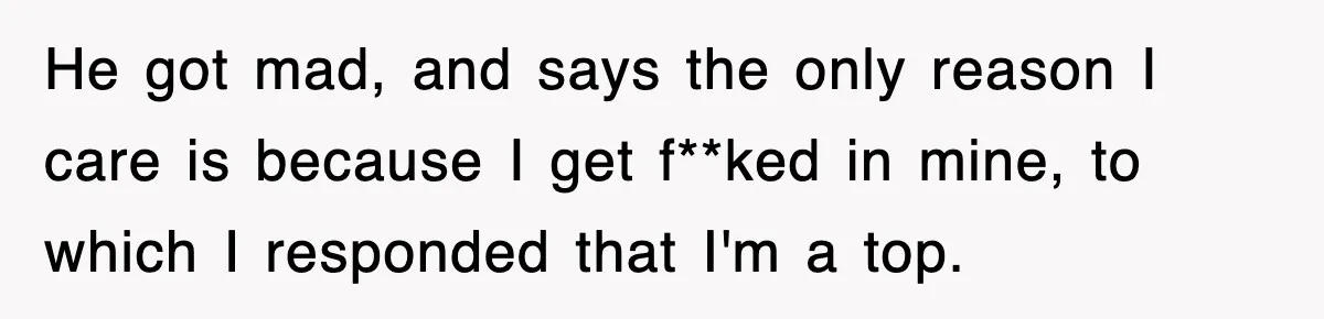 Roommate Brags He Never Wipes, Then Gets Banned From The Couch (And Dumped) He got mad, and says the only reason I care is because I get f**ked in mine, to which I responded that I'm a top.