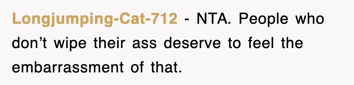 Roommate Brags He Never Wipes, Then Gets Banned From The Couch (And Dumped) Longjumping-Cat-712 − NTA. People who don’t wipe their ass deserve to feel the embarrassment of that.