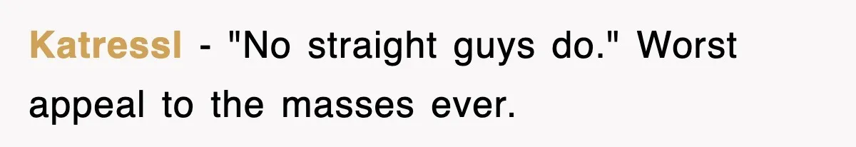 Roommate Brags He Never Wipes, Then Gets Banned From The Couch (And Dumped) Katressl − "No straight guys do." Worst appeal to the masses ever.