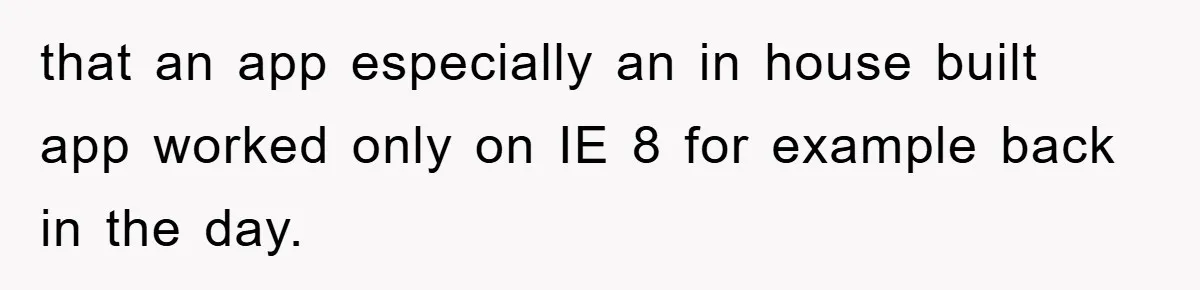 that an app especially an in house built app worked only on IE 8 for example back in the day.