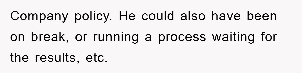 Company policy. He could also have been on break, or running a process waiting for the results, etc.