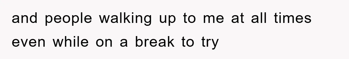 and people walking up to me at all times even while on a break to try