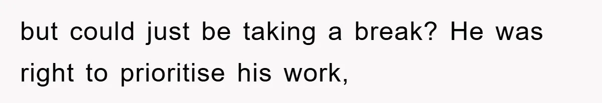 but could just be taking a break? He was right to prioritise his work,
