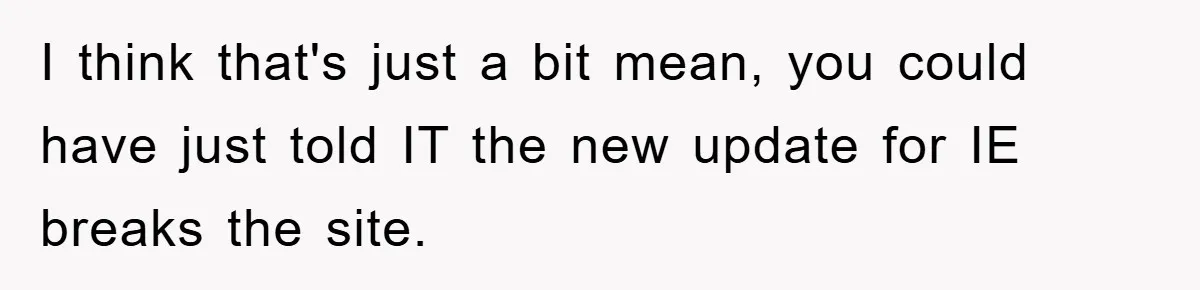 I think that's just a bit mean, you could have just told IT the new update for IE breaks the site.
