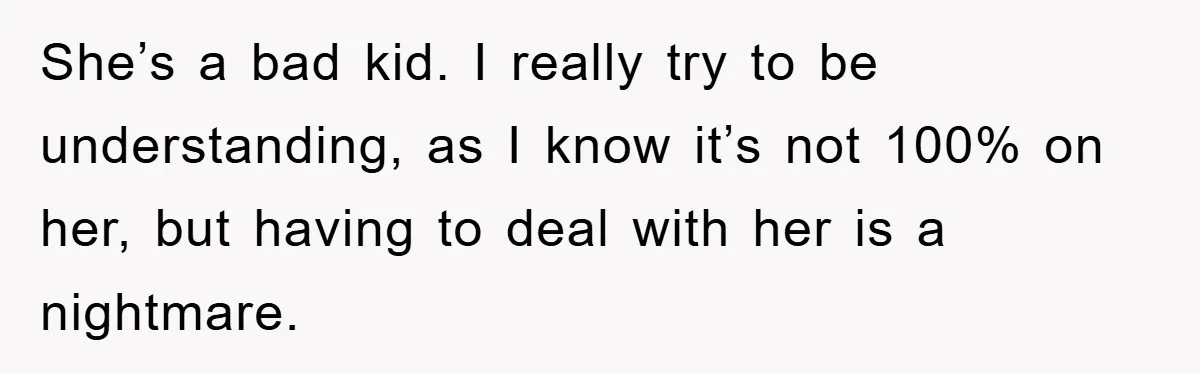 She’s a bad kid. I really try to be understanding, as I know it’s not 100% on her, but having to deal with her is a nightmare.