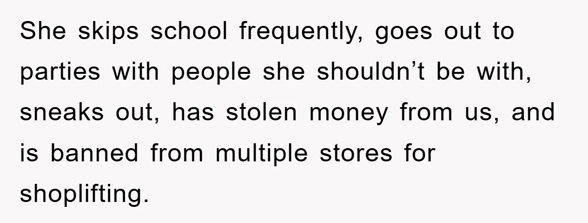 She skips school frequently, goes out to parties with people she shouldn’t be with, sneaks out, has stolen money from us, and is banned from multiple stores for shoplifting.