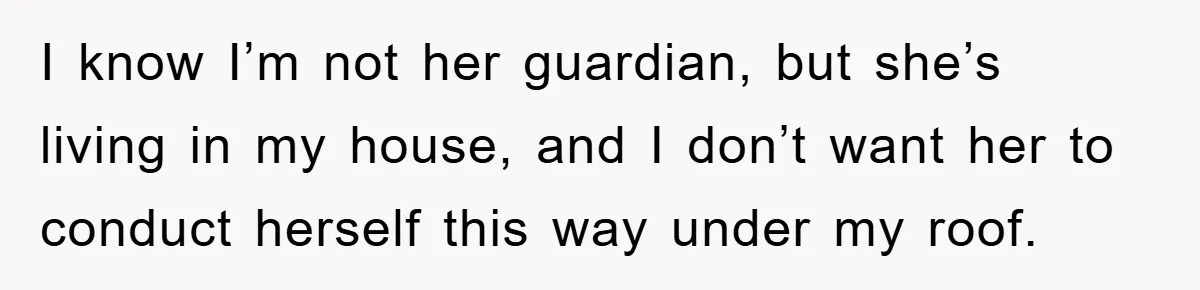 I know I’m not her guardian, but she’s living in my house, and I don’t want her to conduct herself this way under my roof.