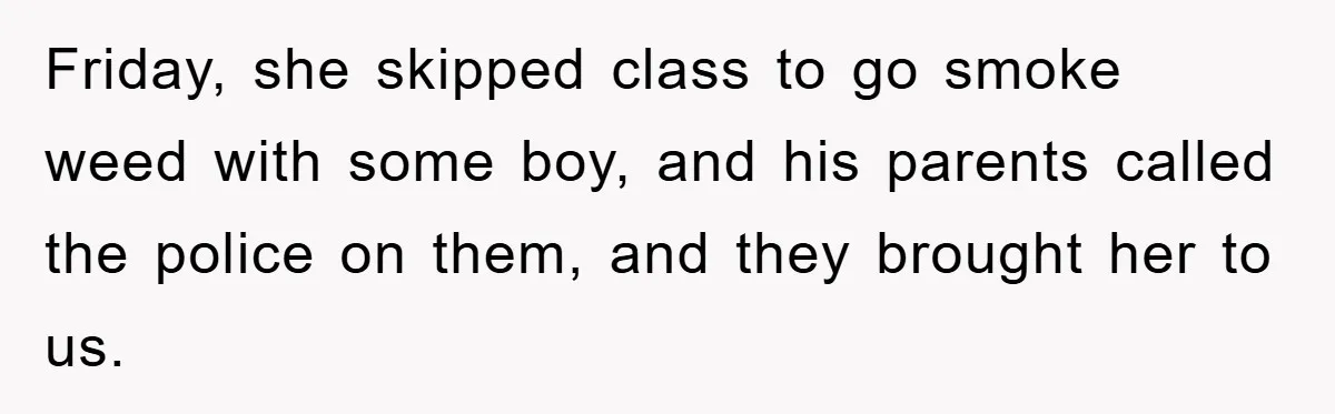 Friday, she skipped class to go smoke weed with some boy, and his parents called the police on them, and they brought her to us.