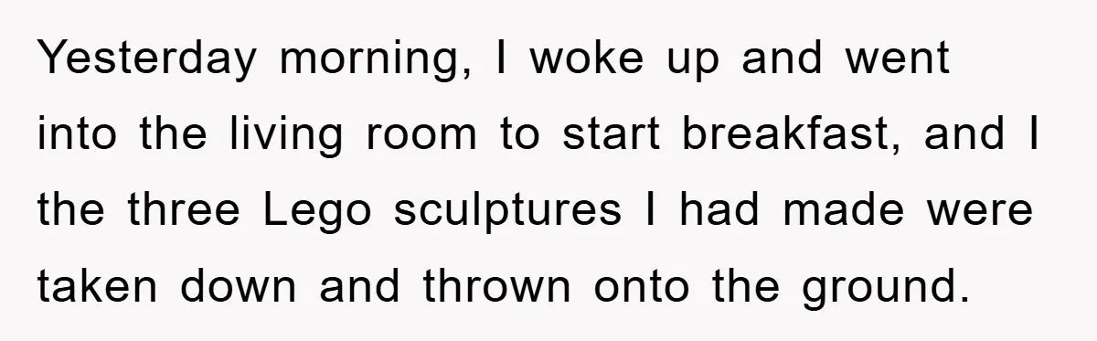 Yesterday morning, I woke up and went into the living room to start breakfast, and I the three Lego sculptures I had made were taken down and thrown onto the...