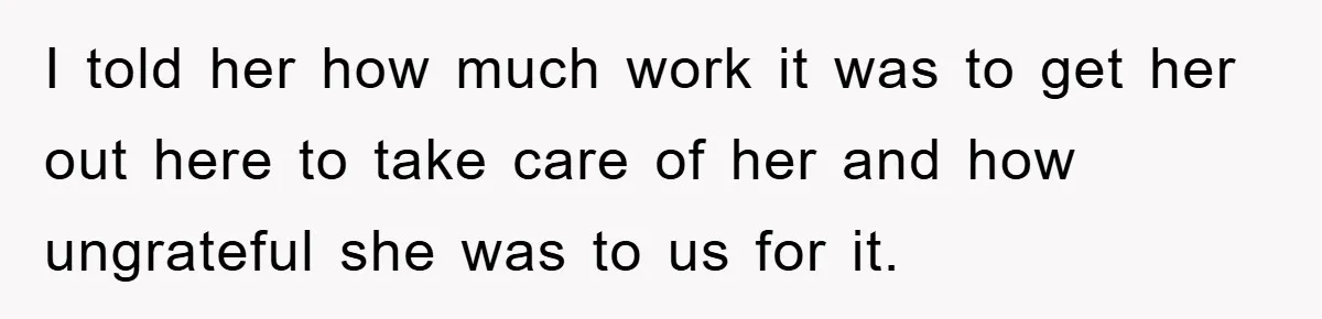I told her how much work it was to get her out here to take care of her and how ungrateful she was to us for it.