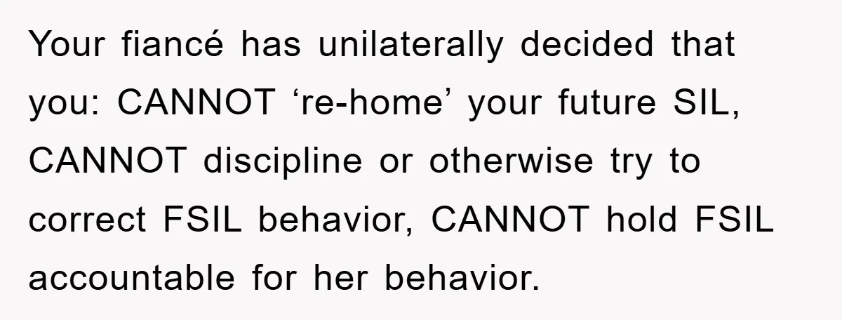 Your fiancé has unilaterally decided that you: CANNOT ‘re-home’ your future SIL, CANNOT discipline or otherwise try to correct FSIL behavior, CANNOT hold FSIL accountable for her behavior.