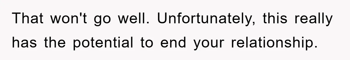 That won't go well. Unfortunately, this really has the potential to end your relationship.