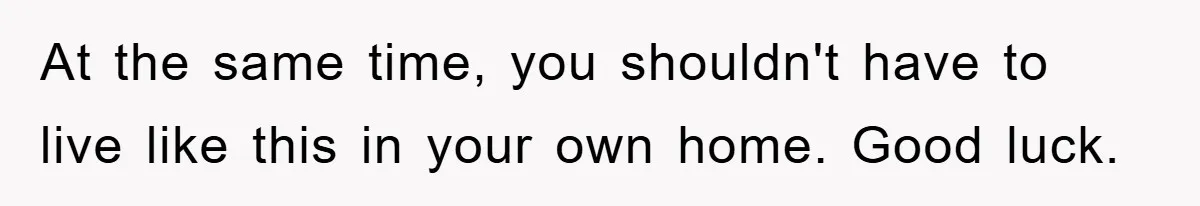 At the same time, you shouldn't have to live like this in your own home. Good luck.