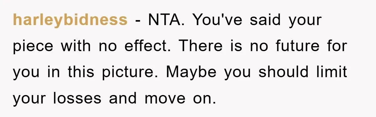harleybidness − NTA. You've said your piece with no effect. There is no future for you in this picture. Maybe you should limit your losses and move on.