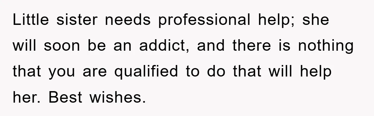 Little sister needs professional help; she will soon be an addict, and there is nothing that you are qualified to do that will help her. Best wishes.