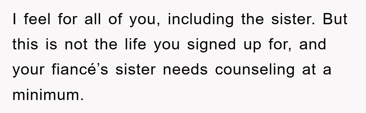 I feel for all of you, including the sister. But this is not the life you signed up for, and your fiancé’s sister needs counseling at a minimum.