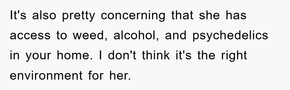 It's also pretty concerning that she has access to weed, alcohol, and psychedelics in your home. I don't think it's the right environment for her.