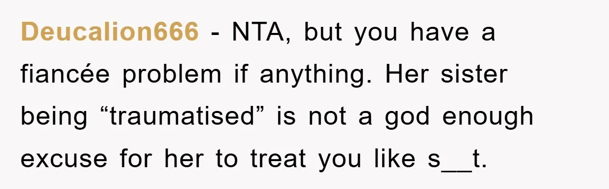 Deucalion666 − NTA, but you have a fiancée problem if anything. Her sister being “traumatised” is not a god enough excuse for her to treat you like s__t.